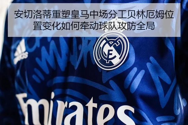 安切洛蒂重塑皇马中场分工贝林厄姆位置变化如何牵动球队攻防全局