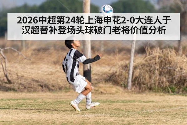 2026中超第24轮上海申花2-0大连人于汉超替补登场头球破门老将价值分析