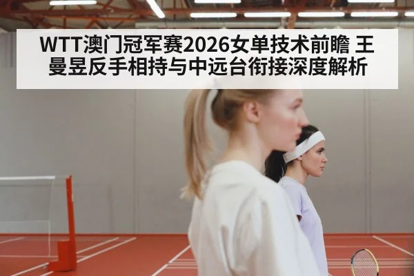 WTT澳门冠军赛2026女单技术前瞻 王曼昱反手相持与中远台衔接深度解析