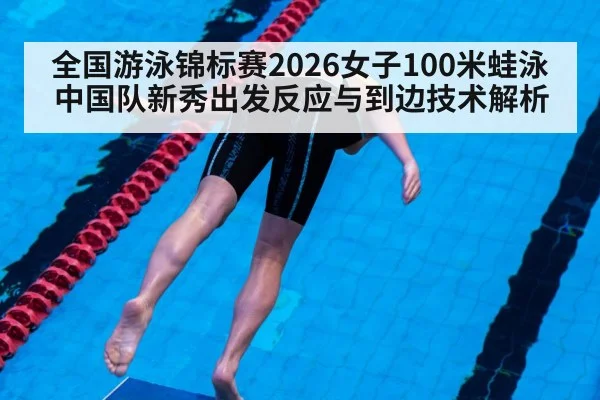 全国游泳锦标赛2026女子100米蛙泳 中国队新秀出发反应与到边技术解析