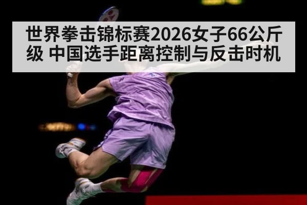 世界拳击锦标赛2026女子66公斤级 中国选手距离控制与反击时机