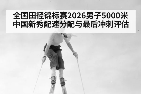全国田径锦标赛2026男子5000米 中国新秀配速分配与最后冲刺评估